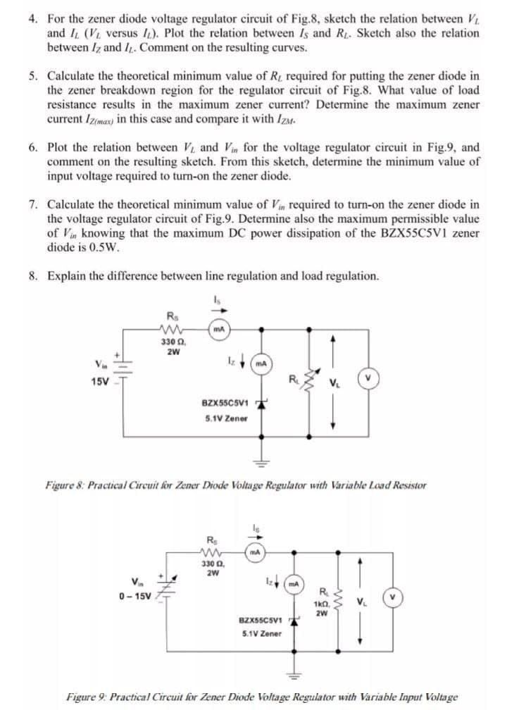 4. For the zener diode voltage regulator circuit of Fig.8, sketch the relation between V
and IL (VL versus I). Plot the relation between Is and R. Sketch also the relation
between Iz and I. Comment on the resulting curves.
5. Calculate the theoretical minimum value of R required for putting the zener diode in
the zener breakdown region for the regulator circuit of Fig.8. What value of load
resistance results in the maximum zener current? Determine the maximum zener
current Iz(mar) in this case and compare it with IZM.
6. Plot the relation between V and Vin for the voltage regulator circuit in Fig.9, and
comment on the resulting sketch. From this sketch, determine the minimum value of
input voltage required to turn-on the zener diode.
7. Calculate the theoretical minimum value of Vin required to turn-on the zener diode in
the voltage regulator circuit of Fig.9. Determine also the maximum permissible value
of Vin knowing that the maximum DC power dissipation of the BZX55C5V1 zener
diode is 0.5W.
8. Explain the difference between line regulation and load regulation.
Rs
mA
330 0,
2W
V
15V
R
BZX55C5V1
5.1V Zener
Figure 8: Practical Circuit for Zener Diode Voltage Regulator with Variable Load Resistor
mA
330 0,
Va
R
0- 15V
V.
1kn,
2W
BZX55C5V1
5.1V Zener
Figure 9: Practical Circuit for Zener Diode Voltage Regulator with Variable Input Voltage
