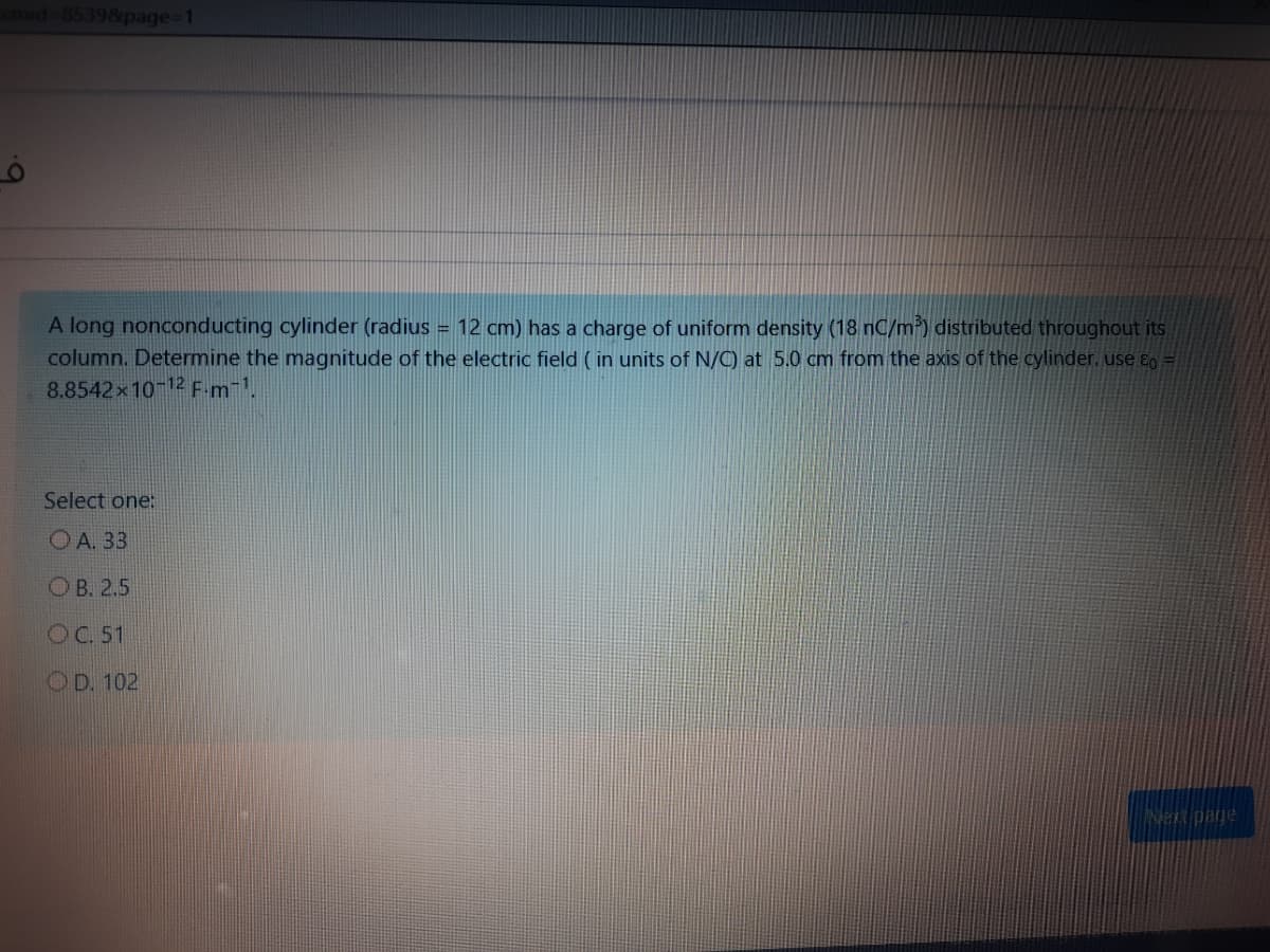 85398page-1
A long nonconducting cylinder (radius = 12 cm) has a charge of uniform density (18 nC/m) distributed throughout its
column. Determine the magnitude of the electric field ( in units of N/C) at 5.0 cm from the axis of the cylinder. use E0 =
8.8542x10-12 F-m-1.
Select one:
OA. 33
OB. 2,5
OC. 51
OD. 102
Nen page
