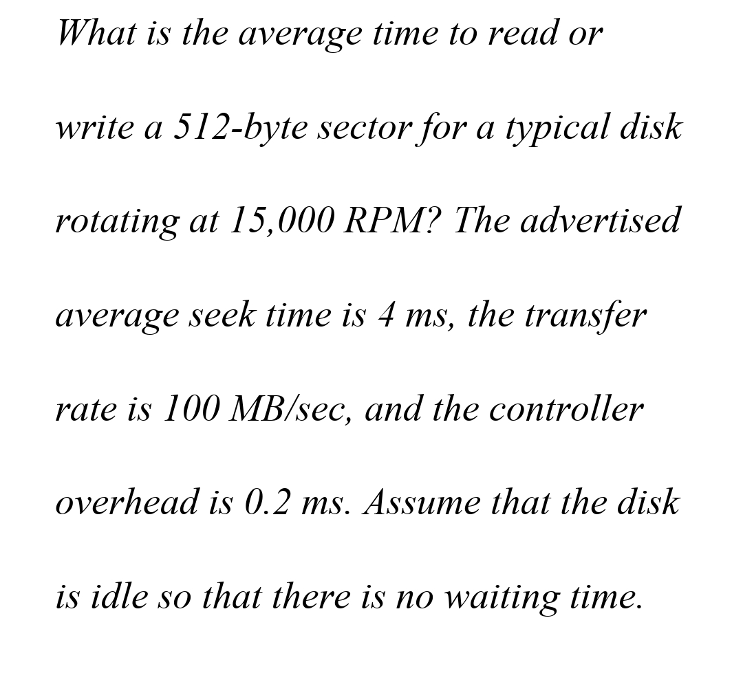 What is the average time to read or
write a 512-byte sector for a typical disk
rotating at 15,000 RPM? The advertised
average seek time is 4 ms, the transfer
rate is 100 MB/sec, and the controller
overhead is 0.2 ms. Assume that the disk
is idle so that there is no waiting time.