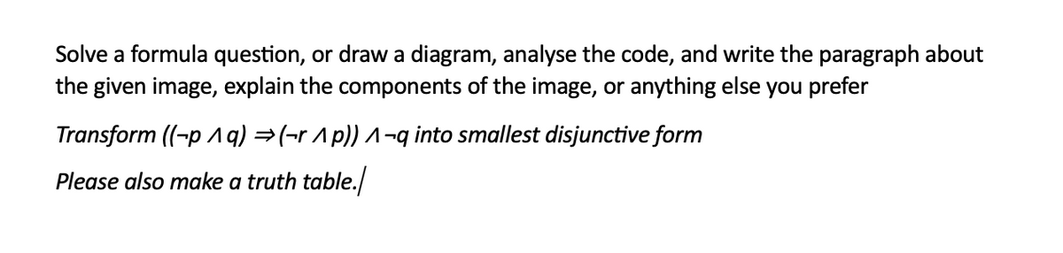 Solve a formula question, or draw a diagram, analyse the code, and write the paragraph about
the given image, explain the components of the image, or anything else you prefer
Transform ((-p ^ q) → (r^ p)) ^-q into smallest disjunctive form
Please also make a truth table./