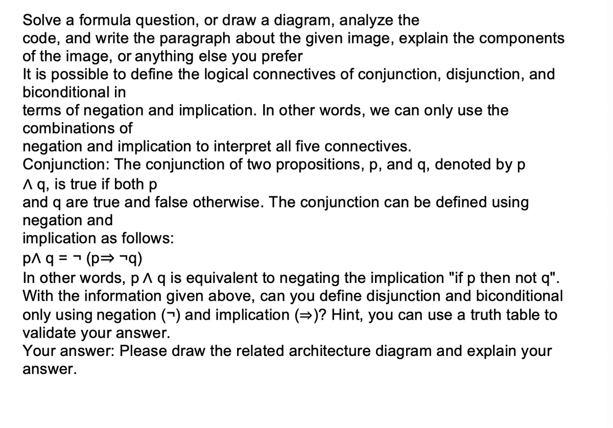 Solve a formula question, or draw a diagram, analyze the
code, and write the paragraph about the given image, explain the components
of the image, or anything else you prefer
It is possible to define the logical connectives of conjunction, disjunction, and
biconditional in
terms of negation and implication. In other words, we can only use the
combinations of
negation and implication to interpret all five connectives.
Conjunction: The conjunction of two propositions, p, and q, denoted by p
A q, is true if both p
and q are true and false otherwise. The conjunction can be defined using
negation and
implication as follows:
p^ q = (p⇒¬q)
In other words, p ^ q is equivalent to negating the implication "if p then not q".
With the information given above, can you define disjunction and biconditional
only using negation (¬) and implication (→)? Hint, you can use a truth table to
validate your answer.
Your answer: Please draw the related architecture diagram and explain your
answer.