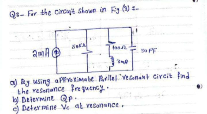 Qs-For the circuit Shown in Fig (3) -
SOKA
lod
2mA
13
50 PF
3MA
a) By using approximate Parllel vesonant circit find
the resonance Frequency.
b) Determine QP.
c) Determine Vc at resonance,