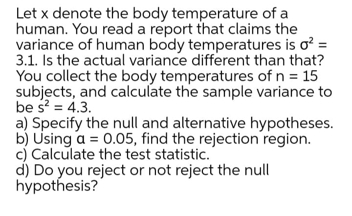 Let x denote the body temperature of a
human. You read a report that claims the
variance of human body temperatures is o?
3.1. Is the actual variance different than that?
You collect the body temperatures of n = 15
subjects, and calculate the sample variance to
be s? = 4.3.
a) Specify the null and alternative hypotheses.
b) Using a = 0.05, find the rejection region.
c) Calculate the test statistic.
d) Do you reject or not reject the null
hypothesis?
%3D
%3D
