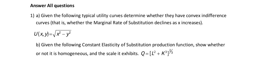 Answer All questions
1) a) Given the following typical utility curves determine whether they have convex indifference
curves (that is, whether the Marginal Rate of Substitution declines as x increases).
U(x, y)=/x - y
b) Given the following Constant Elasticity of Substitution production function, show whether
or not it is homogeneous, and the scale it exhibits. Q= [L² + K³]3

