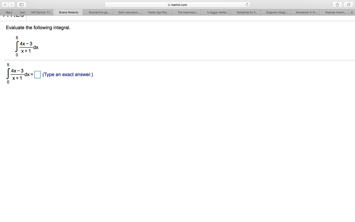 A mathxl.com
MyLE
Ass
HW Section 7.1..
Briana Roberts
Elephantine ge.
Early reproduct.
Foetal Age Det.
The importanc..
Is bigger better..
Gestating for 2..
Suppose integr.
Answered: In th..
Elephas maxim.
Evaluate the following integral.
4x - 3
-dp-
x+ 1
5
4х - 3
-dx =
(Type an exact answer.)
x+1
