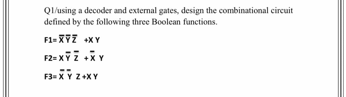 Q1/using a decoder and external gates, design the combinational circuit
defined by the following three Boolean functions.
F1= XYZ +X Y
F2= XY Z +X Y
--
F3= X Y Z+X Y
