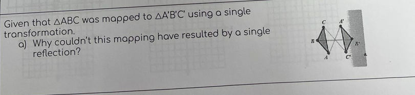 Given that AABC was mapped to AA'B'C' using a single
transformation.
a) Why couldn't this mapping have resulted by a single
reflection?
