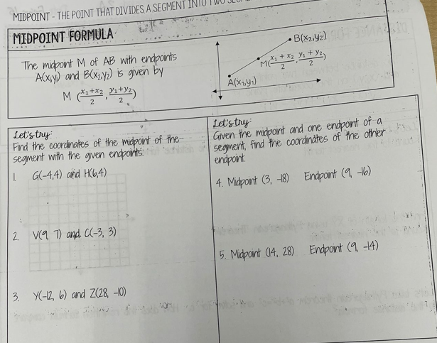 MIDPOINT - THE POINT THAT DIVIDES A SEGMENT
MIDPOINT FORMULA
• B(x2.y2)
The midpoint M of AB with endpoints
ACXY) and BCXzy;) is given by
2
A(x,y)
2
2
Let'stry
Fnd the coordinates of the midpoint of the-
Segment with the given endpoints:
G(4,4) and HC6,4)
Ltstry
Given the micpoint and one endpoint of a
segment, find the coordinates of the other
enpoint.
4. Midpoint (3, -18) Endpoint (9 -6)
2 V(a 7) and. CC-3, 3)
5. Midpoint (14, 28) Endpoint (9 -4)
3. Y(-12, 6) and Z(28, -0)
