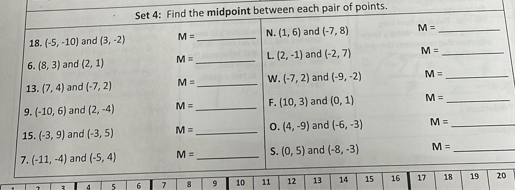 Set 4: Find the midpoint between each pair of points.
18. (-5, -10) and (3, -2)
M =
N. (1, 6) and (-7, 8)
M 3=
6. (8, 3) and (2, 1)
M =
L. (2, -1) and (-2, 7)
M =
13. (7, 4) and (-7, 2)
M =
w. (-7, 2) and (-9, -2)
M =
9. (-10, 6) and (2, -4)
M =
F. (10, 3) and (0, 1)
M =
15. (-3, 9) and (-3, 5)
M =
0. (4, -9) and (-6, -3)
M =
7. (-11, -4) and (-5, 4)
M =
S. (0, 5) and (-8, -3)
M%3D
10
11
12
13
14
15
16
17
18
19
20
