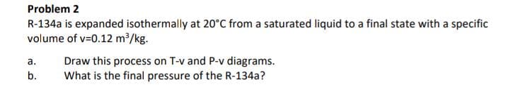 Problem 2
R-134a is expanded isothermally at 20°C from a saturated liquid to a final state with a specific
volume of v=0.12 m³/kg.
a.
b.
Draw this process on T-v and P-v diagrams.
What is the final pressure of the R-134a?