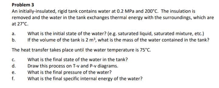 Problem 3
An initially-insulated, rigid tank contains water at 0.2 MPa and 200°C. The insulation is
removed and the water in the tank exchanges thermal energy with the surroundings, which are
at 27°C.
a.
b.
The heat transfer takes place until the water temperature is 75°C.
What is the final state of the water in the tank?
Draw this process on T-v and P-v diagrams.
What is the final pressure of the water?
What is the final specific internal energy of the water?
C.
ه نه دن
d.
e.
What is the initial state of the water? (e.g. saturated liquid, saturated mixture, etc.)
If the volume of the tank is 2 m³, what is the mass of the water contained in the tank?
f.