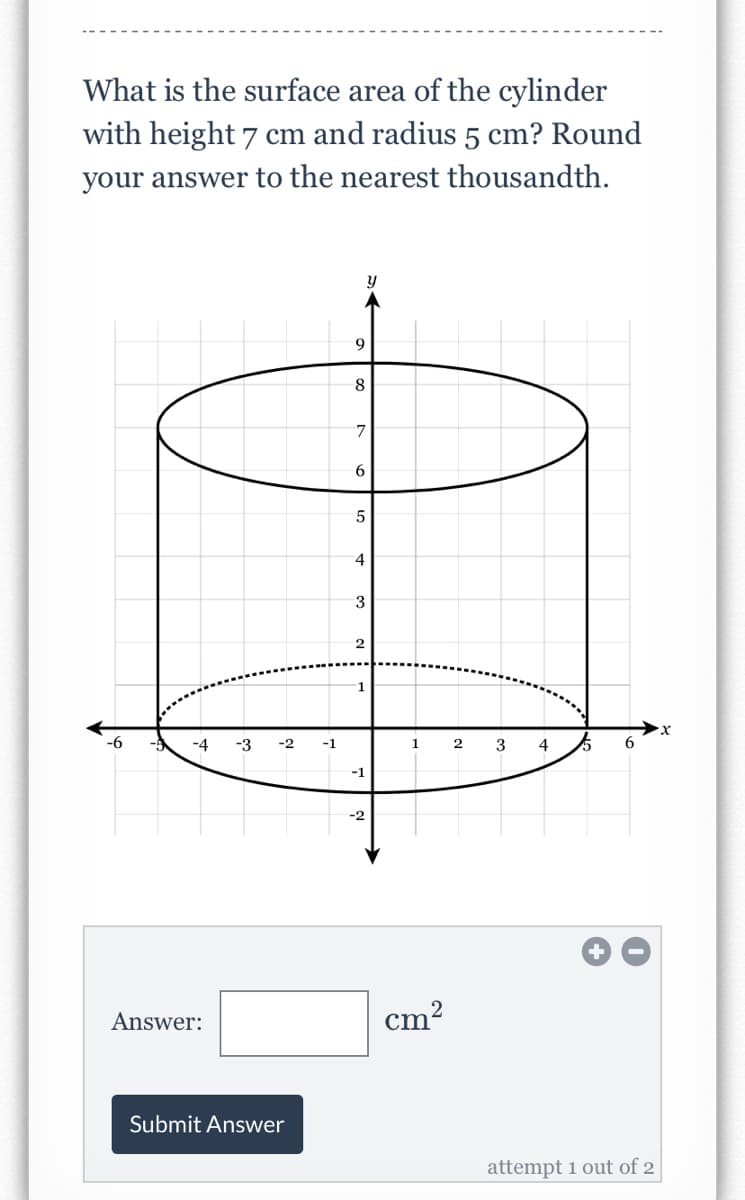 What is the surface area of the cylinder
with height 7 cm and radius 5 cm? Round
your answer to the nearest thousandth.
y
9
5
4
3
2
1
-4
-3
-2
-1
2
3
4
-1
-2
Answer:
cm?
Submit Answer
attempt 1 out of 2
