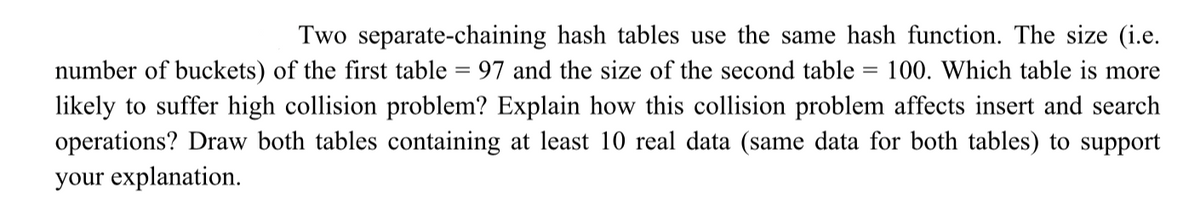 =
Two separate-chaining hash tables use the same hash function. The size (i.e.
number of buckets) of the first table = 97 and the size of the second table 100. Which table is more
likely to suffer high collision problem? Explain how this collision problem affects insert and search
operations? Draw both tables containing at least 10 real data (same data for both tables) to support
your explanation.