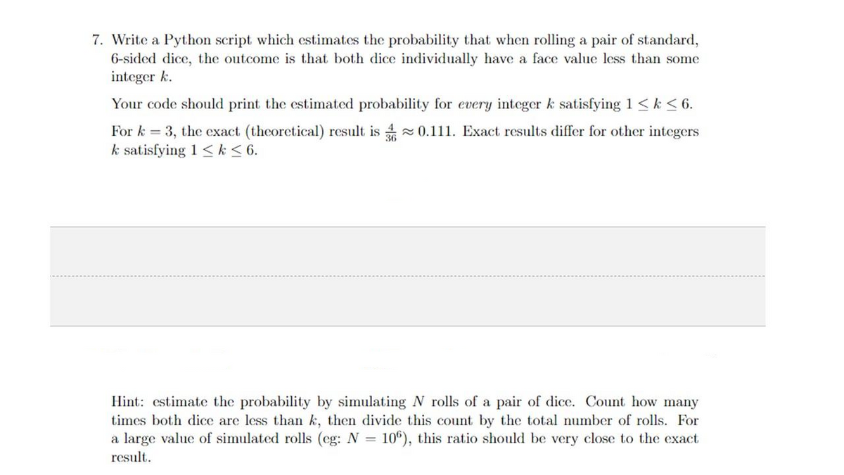 7. Write a Python script which estimates the probability that when rolling a pair of standard,
6-sided dice, the outcome is that both dice individually have a face value less than some
integer k.
Your code should print the estimated probability for every integer k satisfying 1 ≤ k ≤ 6.
For k = 3, the exact (theoretical) result is 0.111. Exact results differ for other integers
k satisfying 1 <k ≤ 6.
Hint: estimate the probability by simulating N rolls of a pair of dice. Count how many
times both dice are less than k, then divide this count by the total number of rolls. For
a large value of simulated rolls (eg: N = 106), this ratio should be very close to the exact
result.