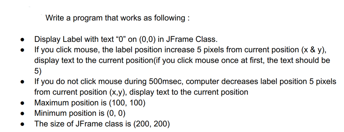 Write a program that works as following:
Display Label with text "0" on (0,0) in JFrame Class.
If you click mouse, the label position increase 5 pixels from current position (x & y),
display text to the current position (if you click mouse once at first, the text should be
5)
●
If you do not click mouse during 500msec, computer decreases label position 5 pixels
from current position (x,y), display text to the current position
Maximum position is (100, 100)
Minimum position is (0, 0)
The size of JFrame class is (200, 200)