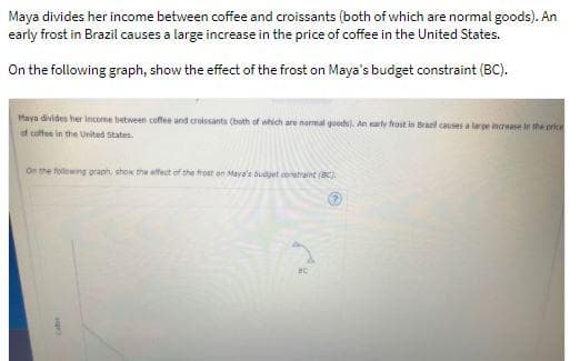 Maya divides her income between coffee and croissants (both of which are normal goods). An
early frost in Brazil causes a large increase in the price of coffee in the United States.
On the following graph, show the effect of the frost on Maya's budget constraint (BC).
Maya divides her income between coffee and croissants (both of which are normal goods). An early frost in Brazil causes a large increase in the price
of coffee in the United States.
On the following graph, show the effect of the frost on Maya's budget constraint (BC).