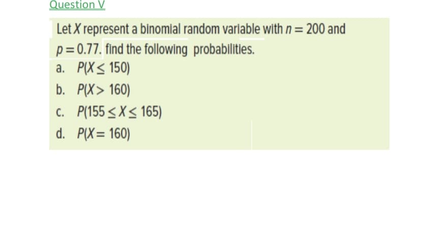 Question V
Let X represent a binomial random varlable with n = 200 and
p= 0.77. find the following probablitiles.
a. P(X< 150)
b. P(X> 160)
c. P(155 < X< 165)
d. P(X= 160)
