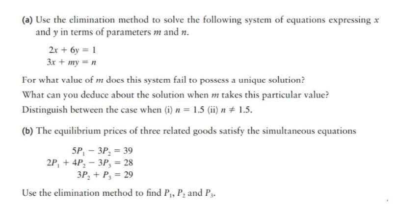 (a) Use the elimination method to solve the following system of equations expressing x
and y in terms of parameters m and n.
2x + 6y = 1
3x + my = n
For what value of m does this system fail to possess a unique solution?
What can you deduce about the solution when m takes this particular value?
Distinguish between the case when (i) n = 1.5 (ii) n # 1.5.
(b) The equilibrium prices of three related goods satisfy the simultaneous equations
5P, — ЗР, 3 39
2P, + 4P, - 3P, = 28
3P, + P, = 29
Use the elimination method to find P, P2 and P3.

