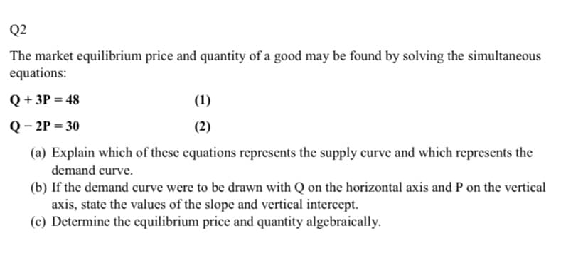 Q2
The market equilibrium price and quantity of a good may be found by solving the simultaneous
equations:
Q + 3P = 48
(1)
Q – 2P = 30
(2)
(a) Explain which of these equations represents the supply curve and which represents the
demand curve.
(b) If the demand curve were to be drawn with Q on the horizontal axis and P on the vertical
axis, state the values of the slope and vertical intercept.
(c) Determine the equilibrium price and quantity algebraically.
