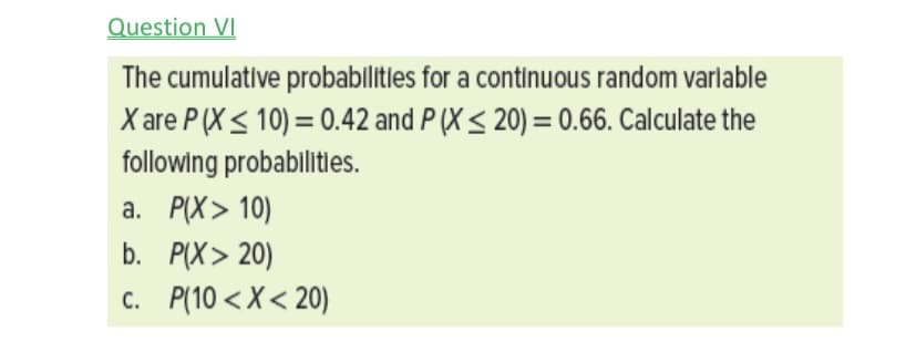 Question VI
The cumulative probabllities for a continuous random varlable
X are P (X< 10) = 0.42 and P (X < 20) = 0.66. Calculate the
following probablitles.
а. РX> 10)
b. P(X> 20)
c. P(10 < X < 20)
