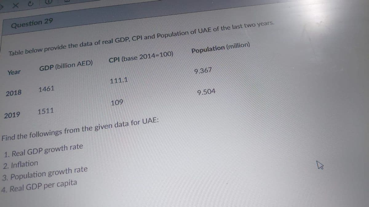 Question 29
Table below provide the data of real GDP, CPI and Population of UAE of the last two years.
Year
GDP (billion AED)
CPI (base 2014=100)
Population (million)
2018
1461
111.1
9.367
2019
1511
109
9.504
Find the followings from the given data for UAE:
1. Real GDP growth rate
2. Inflation
3. Population growth rate
4. Real GDP per capita

