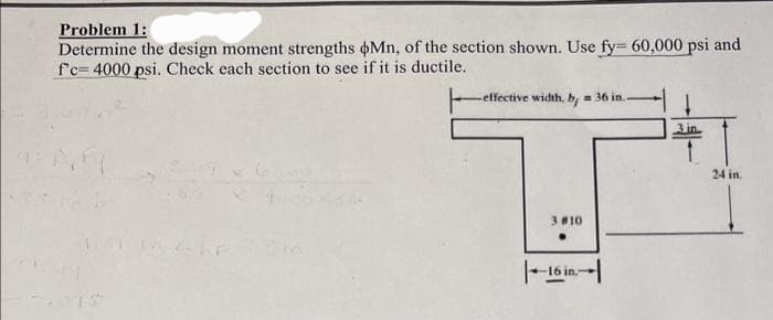 Problem 1:
Determine the design moment strengths Mn, of the section shown. Use fy= 60,000 psi and
f'c-4000 psi. Check each section to see if it is ductile.
-effective width, by = 36 in..
3 #10
16 in.
3.in
24 in.