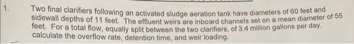 1.
Two final clarifiers following an activated sludge aeration tank have diameters of 60 feet and
sidewall depths of 11
a mean diameter of 55
feet. The effluent weirs
are inboard channels set on
feet. For a total flow, equally split between the two clarifiers, of 3.4 million gallons per day,
calculate the overflow rate, detention time, and weir loading.
