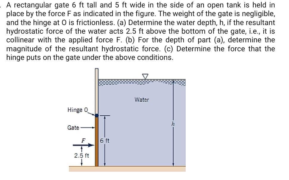 A rectangular gate 6 ft tall and 5 ft wide in the side of an open tank is held in
place by the force F as indicated in the figure. The weight of the gate is negligible,
and the hinge at O is frictionless. (a) Determine the water depth, h, if the resultant
hydrostatic force of the water acts 2.5 ft above the bottom of the gate, i.e., it is
collinear with the applied force F. (b) For the depth of part (a), determine the
magnitude of the resultant hydrostatic force. (c) Determine the force that the
hinge puts on the gate under the above conditions.
Hinge O
Gate
F
2.5 ft
6 ft
Water