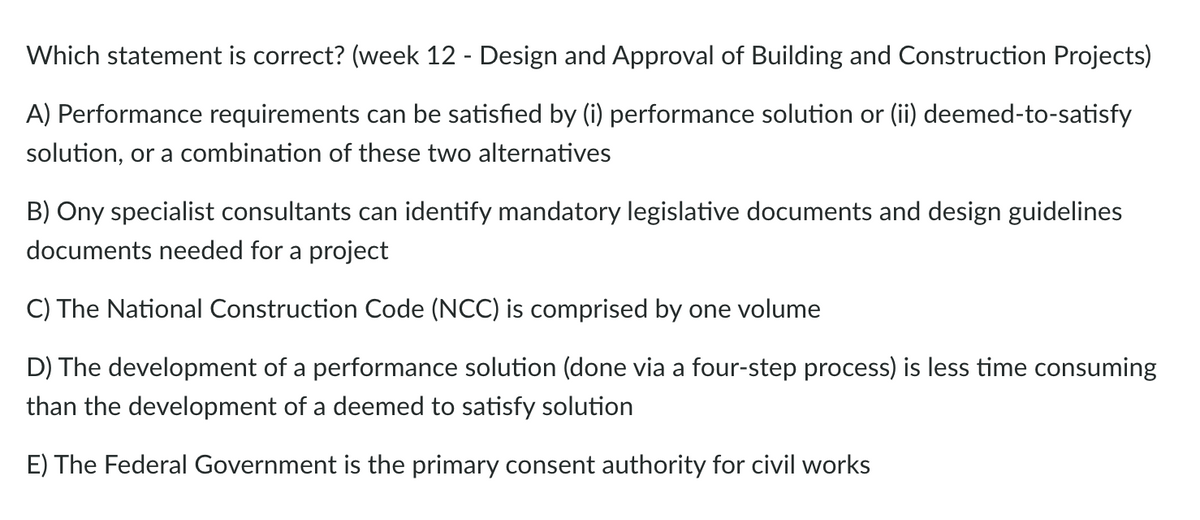 Which statement is correct? (week 12 - Design and Approval of Building and Construction Projects)
A) Performance requirements can be satisfied by (i) performance solution or (ii) deemed-to-satisfy
solution, or a combination of these two alternatives
B) Ony specialist consultants can identify mandatory legislative documents and design guidelines
documents needed for a project
C) The National Construction Code (NCC) is comprised by one volume
D) The development of a performance solution (done via a four-step process) is less time consuming
than the development of a deemed to satisfy solution
E) The Federal Government is the primary consent authority for civil works