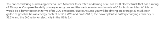 You are considering purchasing either a Ford Maverick truck rated at 40 mpg or a Ford F150 electric truck that has a rating
of 70 mpge. Compare the daily primary energy use and the carbon emissions in units of C for both vehicles. Which car
would be a better option in terms of its CO2 emissions? (Note: Assume you will be driving on average 37 mi/d, each
gallon of gasoline has an energy content of 33.7 kWh and emits 9.8 C, the power plant to battery charging efficiency is
32.2% and the D:C ratio for electricity in the US is 2.4)