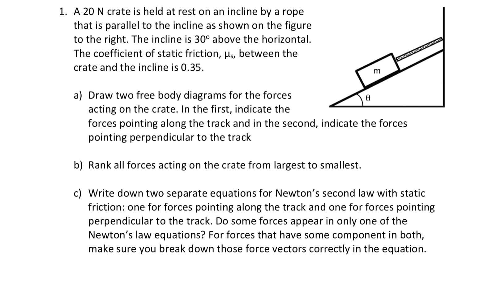 A 20 N crate is held at rest on an incline by a rope
that is parallel to the incline as shown on the figure
to the right. The incline is 30° above the horizontal.
The coefficient of static friction, Hs, between the
crate and the incline is 0.35.
m
a) Draw two free body diagrams for the forces
acting on the crate. In the first, indicate the
forces pointing along the track and in the second, indicate the forces
pointing perpendicular to the track
b) Rank all forces acting on the crate from largest to smallest.
c) Write down two separate equations for Newton's second law with static
friction: one for forces pointing along the track and one for forces pointing
perpendicular to the track. Do some forces appear in only one of the
Newton's law equations? For forces that have some component in both,
make sure you break down those force vectors correctly in the equation.
