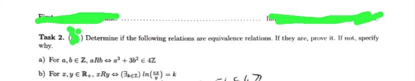 Task 2. () Determine if the following relations are equivalence relations. If they are, prove it. If not, specify
why.
a) For a,b € Z, aRb a³ + 36² € 4Z
b) For z, y € R+, zRy (3kez) In ()=k