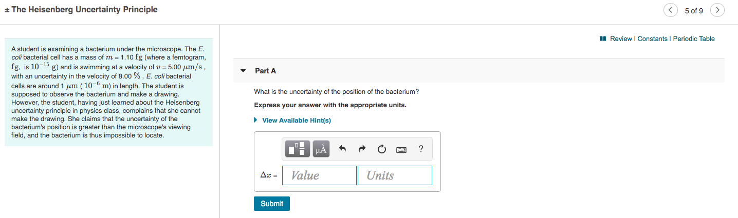 + The Heisenberg Uncertainty Principle
5 of 9
I Review I Constants I Periodic Table
A student is examining a bacterium under the microscope. The E.
coli bacterial cell has a mass of m = 1.10 fg (where a femtogram,
fg, is 10-15 g) and is swimming at a velocity of v = 5.00 µm/s
with an uncertainty in the velocity of 8.00 %. E. coli bacterial
cells are around 1 um ( 10-6 m) in length. The student is
Part A
What is the uncertainty of the position of the bacterium?
supposed to observe the bacterium and make a drawing.
However, the student, having just learned about the Heisenberg
uncertainty principle in physics class, complains that she cannot
make the drawing. She claims that the uncertainty of
Express your answer with the appropriate units.
the
bacterium's position is greater than the microscope's viewing
field, and the bacterium is thus impossible to locate.
> View Available Hint(s)
НА
Ax =
Value
Units
Submit
