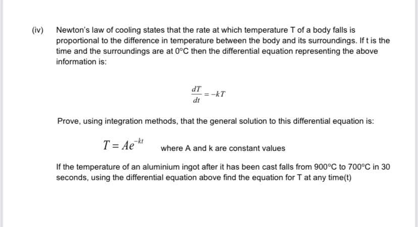 (iv) Newton's law of cooling states that the rate at which temperature T of a body falls is
proportional to the difference in temperature between the body and its surroundings. If t is the
time and the surroundings are at 0°C then the differential equation representing the above
information is:
dT
-kT
dt
Prove, using integration methods, that the general solution to this differential equation is:
T = Ae*
where A and k are constant values
If the temperature of an aluminium ingot after it has been cast falls from 900°C to 700°C in 30
seconds, using the differential equation above find the equation for T at any time(t)
