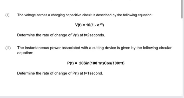 (ii)
The voltage across a charging capacitive circuit is described by the following equation:
V(t) = 10(1 - e 2)
Determine the rate of change of V(t) at t=2seconds.
(iii) The instantaneous power associated with a cutting device is given by the following circular
equation:
P(t) = 20Sin(100 trt)Cos(100Trt)
Determine the rate of change of P(t) at t-1second.

