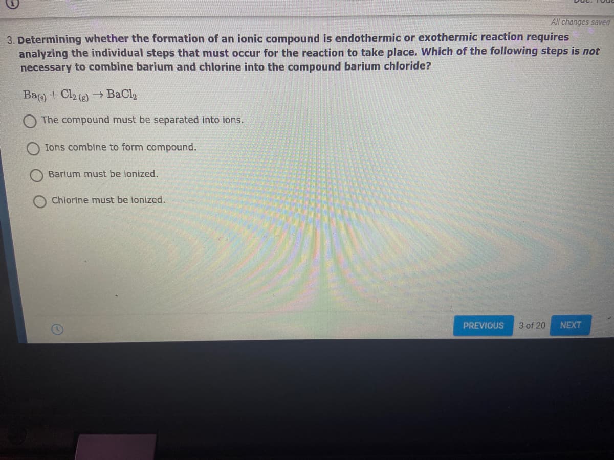 All changes saved
3. Determining whether the formation of an ionic compound is endothermic or exothermic reaction requires
analyzing the individual steps that must occur for the reaction to take place. Which of the following steps is not
necessary to combine barium and chlorine into the compound barium chloride?
Ba) + Cl2 (e)
→ BaCl2
O The compound must be separated into ions.
Ions combine to form compound.
Barium must be ionized.
Chlorine must be ionized.
PREVIOUS
3 of 20
NEXT
