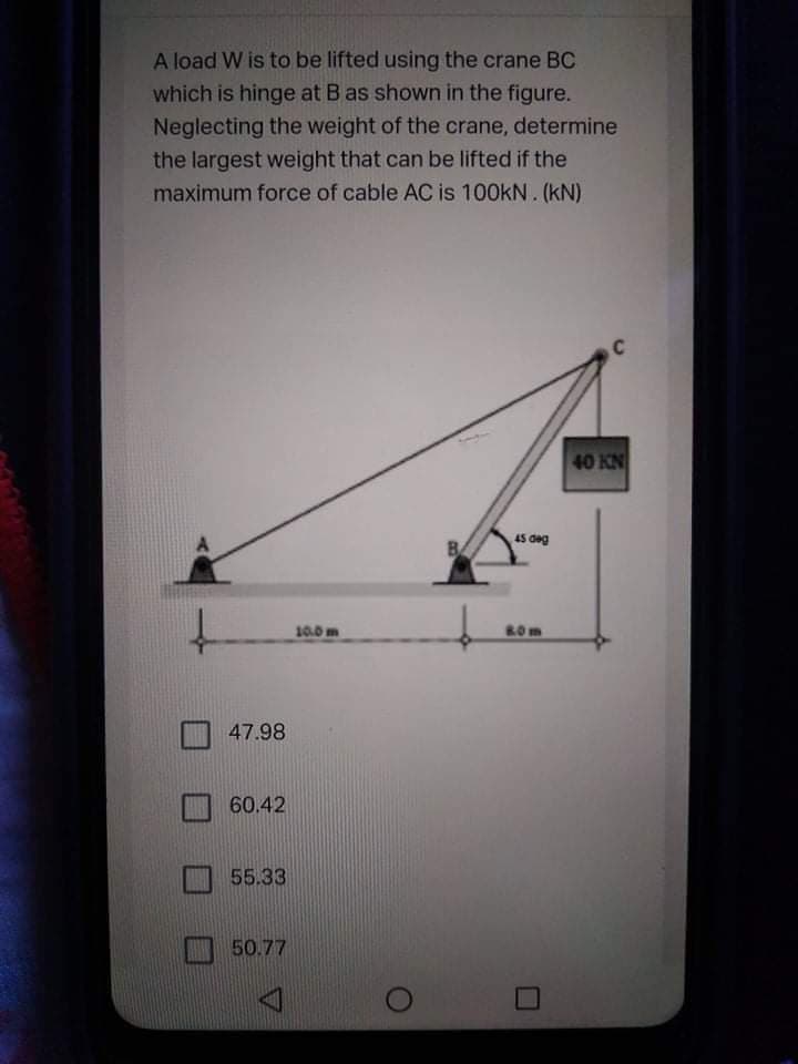 A load W is to be lifted using the crane BC
which is hinge at B as shown in the figure.
Neglecting the weight of the crane, determine
the largest weight that can be lifted if the
maximum force of cable AC is 100kN. (kN)
40 KN
45 deg
10.0 m
ROm
47.98
60.42
55.33
50.77
