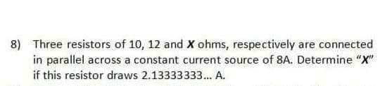 8) Three resistors of 10, 12 and X ohms, respectively are connected
in parallel across a constant current source of 8A. Determine "X"
if this resistor draws 2.13333333.. A.
