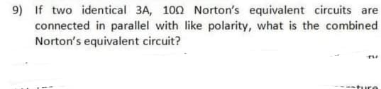 9) If two identical 3A, 100 Norton's equivalent circuits are
connected in parallel with like polarity, what is the combined
Norton's equivalent circuit?
ture
