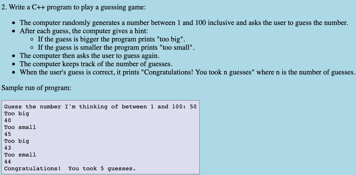 2. Write a C++ program to play a guessing game:
• The computer randomly generates a number between 1 and 100 inclusive and asks the user to guess the number.
• After each guess, the computer gives a hint:
o If the guess is bigger the program prints "too big".
o If the guess is smaller the program prints "too small".
• The computer then asks the user to guess again.
• The computer keeps track of the number of guesses.
• When the user's guess is correct, it prints "Congratulations! You took n guesses" where n is the number of guesses.
Sample run of program:
Guess the number I'm thinking of between 1 and 100: 50
Тоo big
40
Too smali
45
Тоo big
43
Too small
44
Congratulations!
You took 5 guesses.

