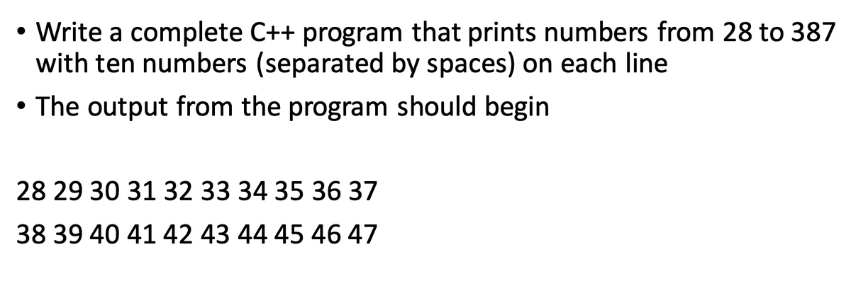 Write a complete C++ program that prints numbers from 28 to 387
with ten numbers (separated by spaces) on each line
• The output from the program should begin
28 29 30 31 32 33 34 35 36 37
38 39 40 41 42 43 44 45 46 47
