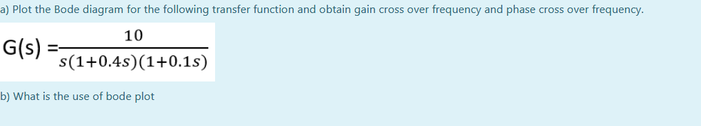 a) Plot the Bode diagram for the following transfer function and obtain gain cross over frequency and phase cross over frequency.
10
G(s)
s(1+0.4s)(1+0.1s)
b) What is the use of bode plot
