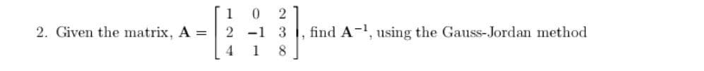 1 0
2
2. Given the matrix, A =
2 -1 3
find A-1, using the Gauss-Jordan method
4
1
8.
