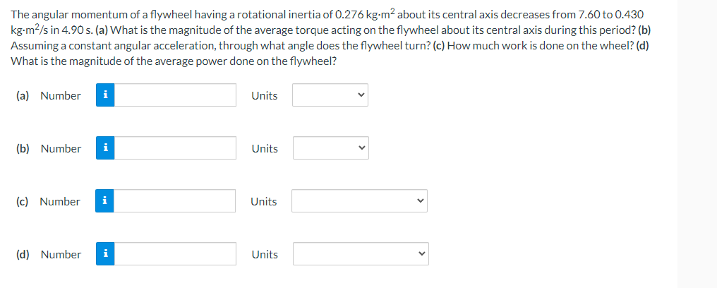 The angular momentum of a flywheel having a rotational inertia of 0.276 kg-m2 about its central axis decreases from 7.60 to 0.430
kg-m2/s in 4.90 s. (a) What is the magnitude of the average torque acting on the flywheel about its central axis during this period? (b)
Assuming a constant angular acceleration, through what angle does the flywheel turn? (c) How much work is done on the wheel? (d)
What is the magnitude of the average power done on the flywheel?
(a) Number
i
Units
(b) Number
i
Units
(c) Number
i
Units
(d) Number
i
Units
