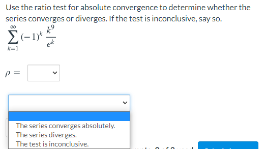Use the ratio test for absolute convergence to determine whether the
series converges or diverges. If the test is inconclusive, say so.
ek
k=1
The series converges absolutely.
The series diverges.
The test is inconclusive.
