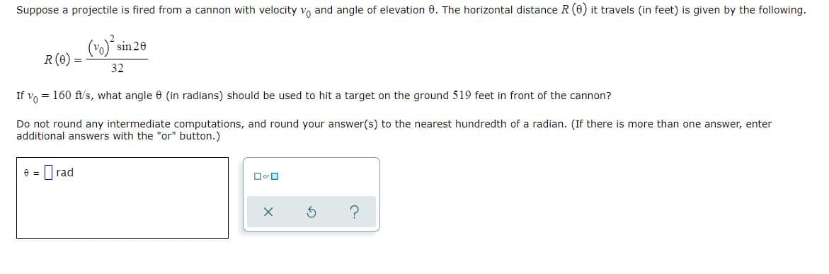 Suppose a projectile is fired from a cannon with velocity vo and angle of elevation 0. The horizontal distance R(0) it travels (in feet) is given by the following.
sin 20
R (e) =
32
= 160 ft/s, what angle 0 (in radians) should be used to hit a target on the ground 519 feet in front of the cannon?
If vo
Do not round any intermediate computations, and round your answer(s) to the nearest hundredth of a radian. (If there is more than one answer, enter
additional answers with the "or" button.)
e = I rad
OorO
