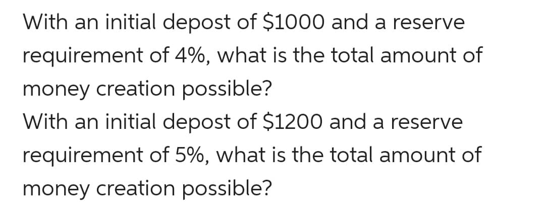 With an initial depost of $1000 and a reserve
requirement of 4%, what is the total amount of
money creation possible?
With an initial depost of $1200 and a reserve
requirement of 5%, what is the total amount of
money creation possible?
