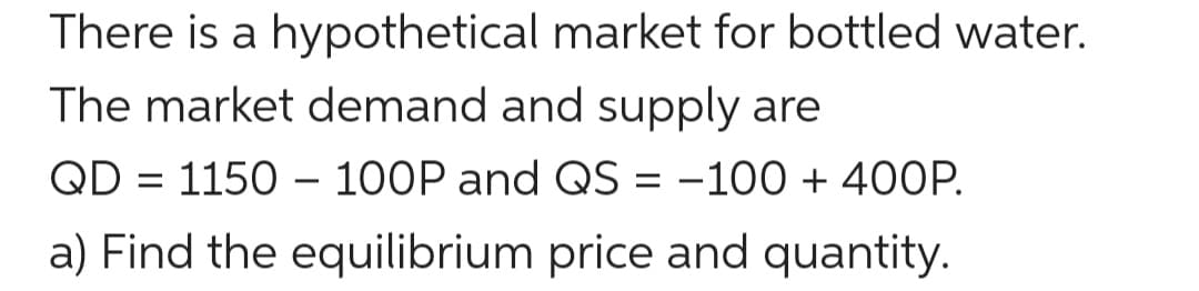 There is a hypothetical market for bottled water.
The market demand and supply are
QD = 1150 – 100P and QS = -100 + 40OP.
a) Find the equilibrium price and quantity.
