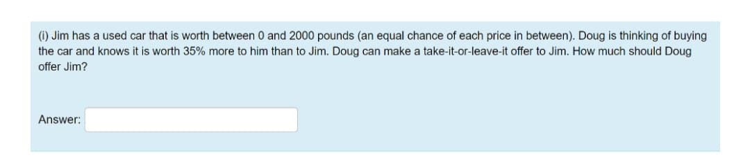 (i) Jim has a used car that is worth between 0 and 2000 pounds (an equal chance of each price in between). Doug is thinking of buying
the car and knows it is worth 35% more to him than to Jim. Doug can make a take-it-or-leave-it offer to Jim. How much should Doug
offer Jim?
Answer:
