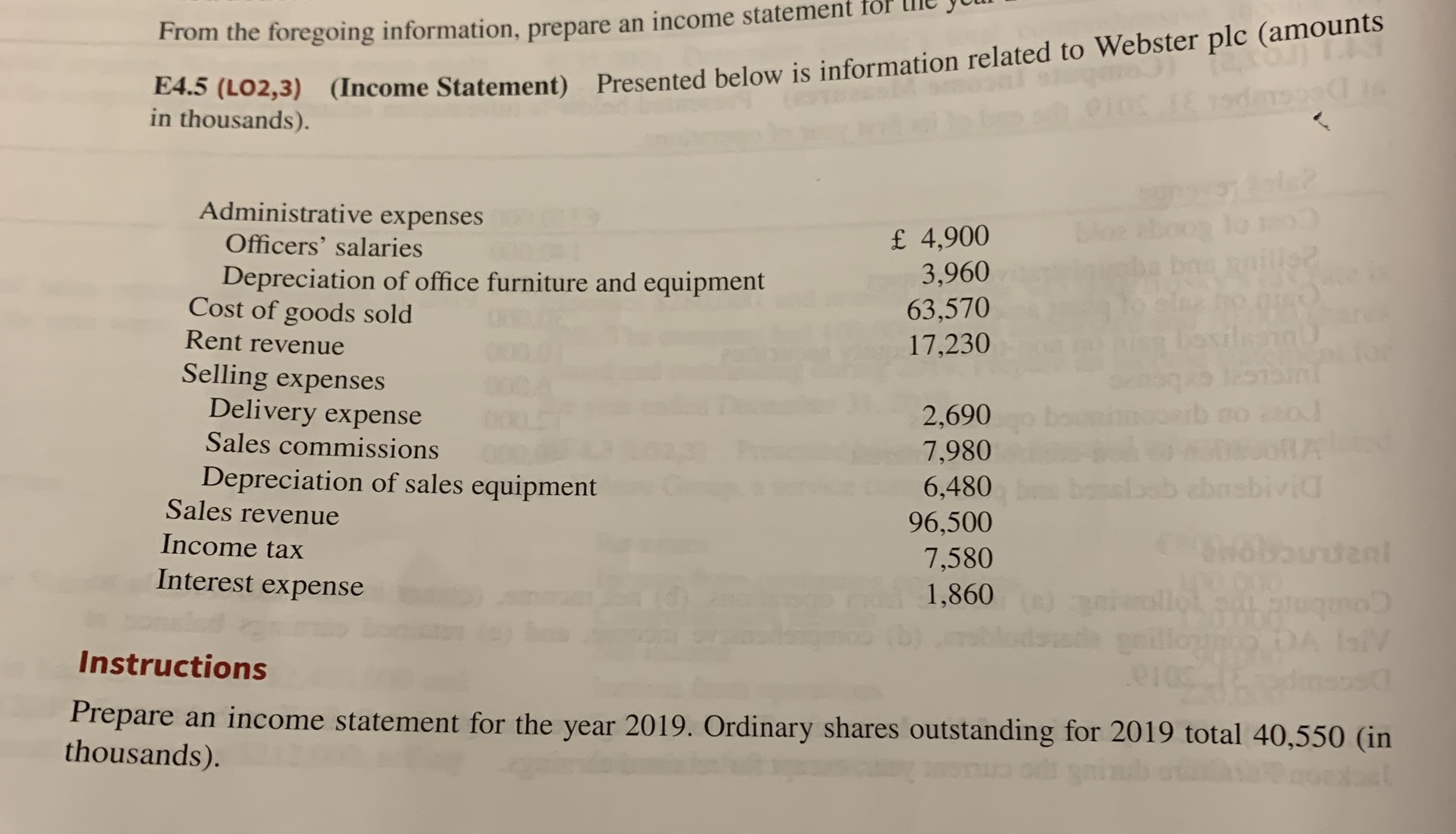 4.5 (L02,3) (Income Statement) Presented below is information related to Webster plc (amounts
in thousands).
From the foregoing information, prepare an income
dole?
Administrative expenses
bloe aboog lo
Roills2
£ 4,900
3,960
63,570
17,230
Officers' salaries
Depreciation of office furniture and equipment
Cost of goods sold
Rent revenue
bovilnam
Selling expenses
Delivery expense
2,690
7,980
6,480
96,500
7,580
1,860
Sales commissions
Depreciation of sales equipment
Sales revenue
ebasbivid
Income tax
Shobaudent
Interest expense
wollot
Instructions
Prepare an income statement for the year 2019. Ordinary shares outstanding for 2019 total 40,550 (in
thousands).
